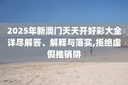 2025年新澳门天天开好彩大全详尽解答、解释与落实,拒绝虚假推销阱