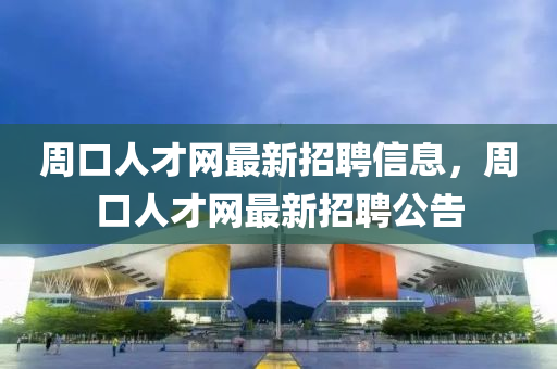 周口人才网最新招聘信息，周口人才网最新招聘公告