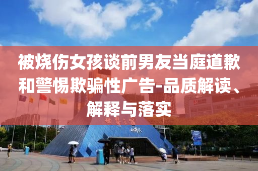 被烧伤女孩谈前男友当庭道歉和警惕欺骗性广告-品质解读、解释与落实