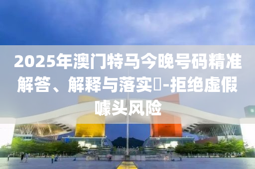 2025年澳门特马今晚号码精准解答、解释与落实?-拒绝虚假噱头风险