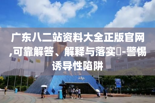 广东八二站资料大全正版官网,可靠解答、解释与落实?-警惕诱导性陷阱