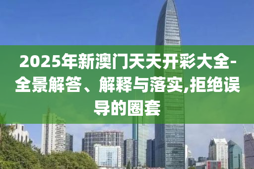 2025年新澳门天天开彩大全-全景解答、解释与落实,拒绝误导的圈套