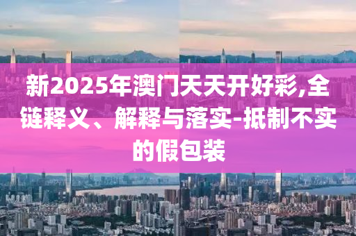 新2025年澳门天天开好彩,全链释义、解释与落实-抵制不实的假包装