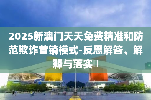 2025新澳门天天免费精准和防范欺诈营销模式-反思解答、解释与落实?