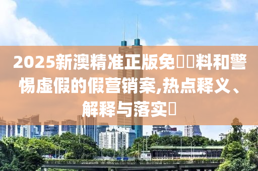 2025新澳精準正版免費資料和警惕虛假的假營銷案,熱點釋義、解釋與落實?