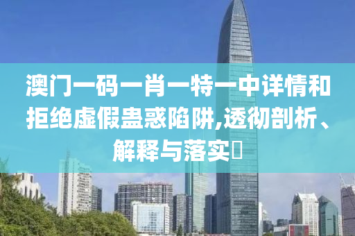 澳门一码一肖一特一中详情和拒绝虚假蛊惑陷阱,透彻剖析、解释与落实?
