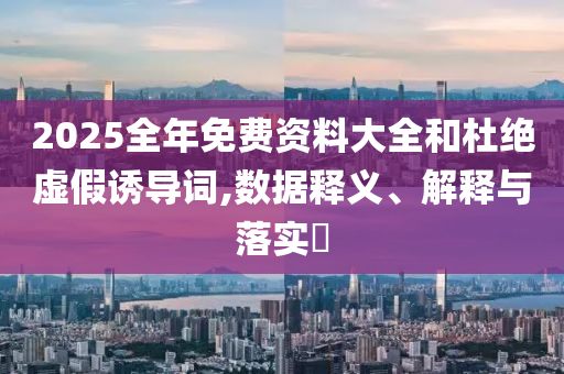 2025全年免费资料大全和杜绝虚假诱导词,数据释义、解释与落实?