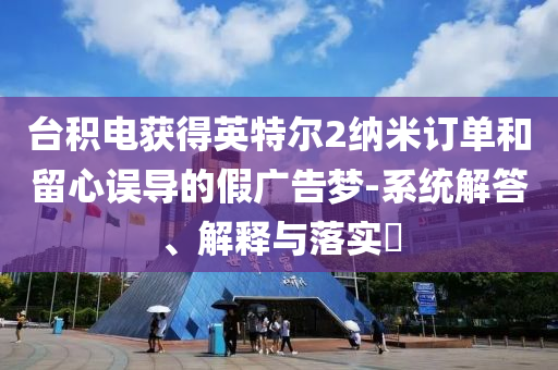 台积电获得英特尔2纳米订单和留心误导的假广告梦-系统解答、解释与落实?