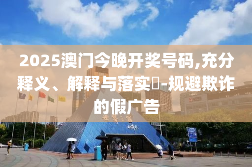2025澳门今晚开奖号码,充分释义、解释与落实?-规避欺诈的假广告