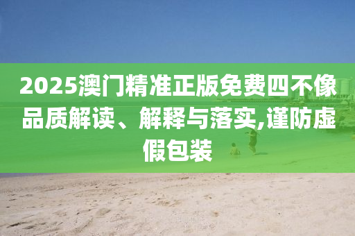 2025澳门精准正版免费四不像品质解读、解释与落实,谨防虚假包装