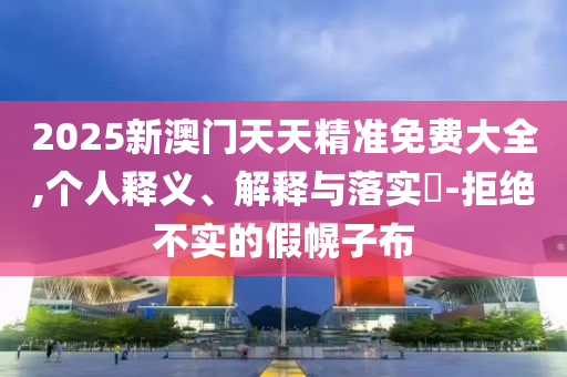2025新澳门天天精准免费大全,个人释义、解释与落实?-拒绝不实的假幌子布