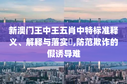 新澳门王中王五肖中特标准释义、解释与落实?,防范欺诈的假诱导难