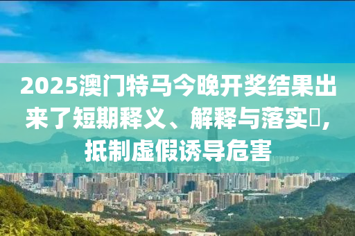 2025澳门特马今晚开奖结果出来了短期释义、解释与落实?,抵制虚假诱导危害