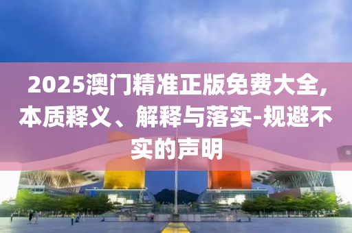 2025澳门精准正版免费大全,本质释义、解释与落实-规避不实的声明