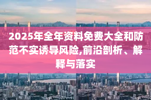 2025年全年资料免费大全和防范不实诱导风险,前沿剖析、解释与落实