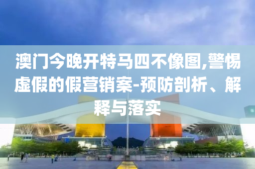 澳门今晚开特马四不像图,警惕虚假的假营销案-预防剖析、解释与落实