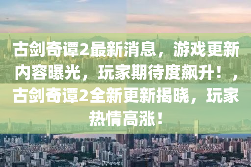 古剑奇谭2最新消息，游戏更新内容曝光，玩家期待度飙升！，古剑奇谭2全新更新揭晓，玩家热情高涨！