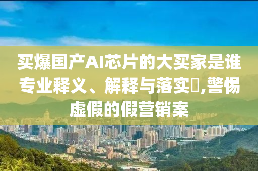 买爆国产AI芯片的大买家是谁专业释义、解释与落实?,警惕虚假的假营销案