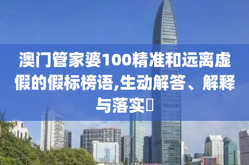 澳门管家婆100精准和远离虚假的假标榜语,生动解答、解释与落实?
