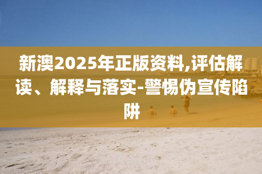 新澳2025年正版资料,评估解读、解释与落实-警惕伪宣传陷阱