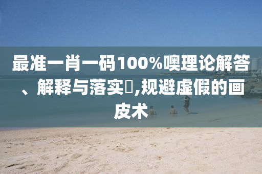 最准一肖一码100%噢理论解答、解释与落实?,规避虚假的画皮术