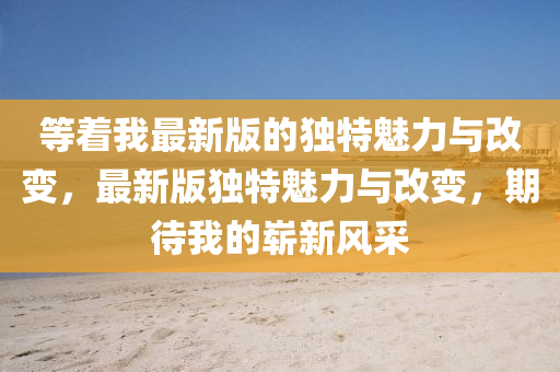 等着我最新版的独特魅力与改变，最新版独特魅力与改变，期待我的崭新风采