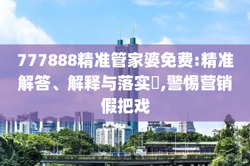 777888精准管家婆免费:精准解答、解释与落实?,警惕营销假把戏