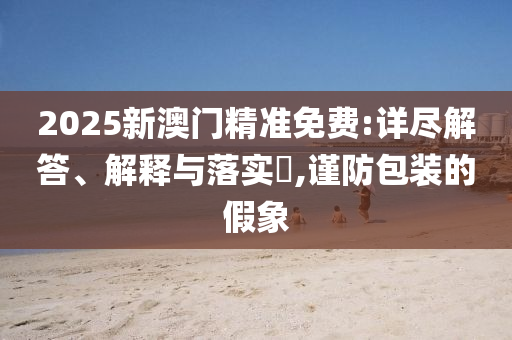 2025新澳门精准免费:详尽解答、解释与落实?,谨防包装的假象