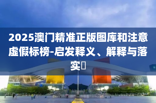 2025澳门精准正版图库和注意虚假标榜-启发释义、解释与落实?