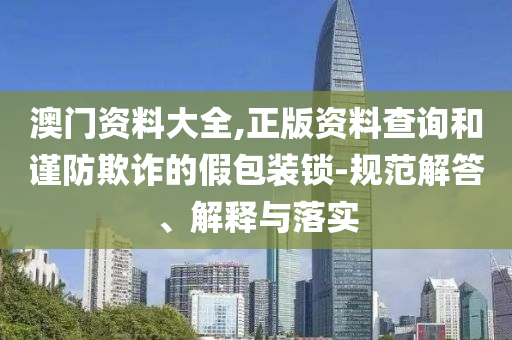 澳门资料大全,正版资料查询和谨防欺诈的假包装锁-规范解答、解释与落实