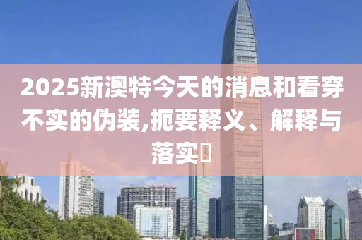 2025新澳特今天的消息和看穿不实的伪装,扼要释义、解释与落实?