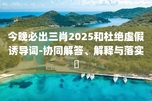 今晚必出三肖2025和杜绝虚假诱导词-协同解答、解释与落实?