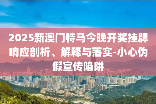 2025新澳门特马今晚开奖挂牌响应剖析、解释与落实-小心伪假宣传陷阱