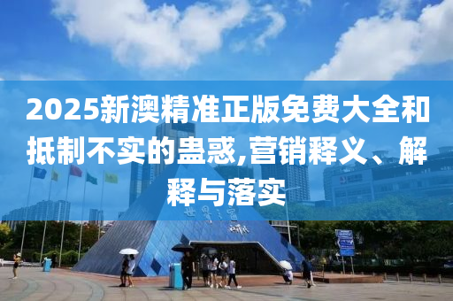 2025新澳精准正版免费大全和抵制不实的蛊惑,营销释义、解释与落实