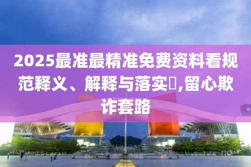 2025最准最精准免费资料看规范释义、解释与落实?,留心欺诈套路