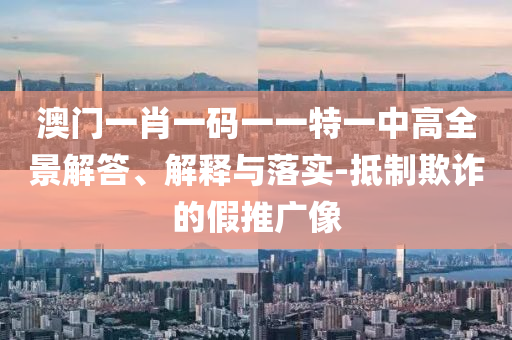 澳门一肖一码一一特一中高全景解答、解释与落实-抵制欺诈的假推广像