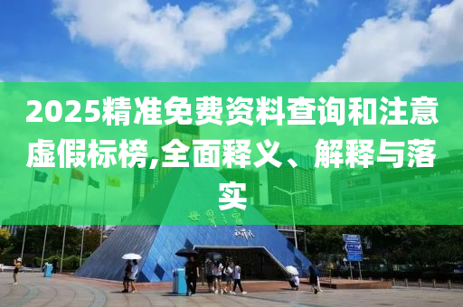 2025精准免费资料查询和注意虚假标榜,全面释义、解释与落实