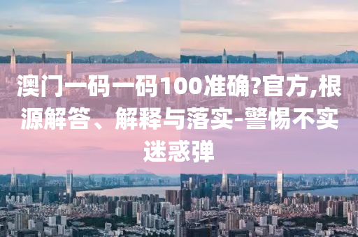 澳门一码一码100准确?官方,根源解答、解释与落实-警惕不实迷惑弹