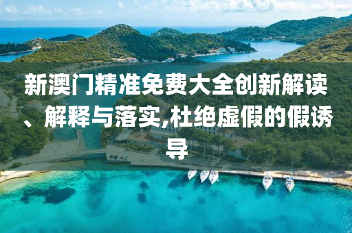 新澳门精准免费大全创新解读、解释与落实,杜绝虚假的假诱导