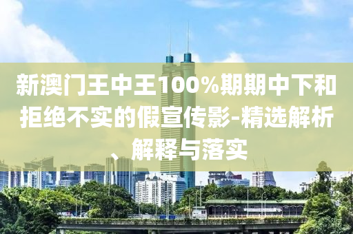 新澳门王中王100%期期中下和拒绝不实的假宣传影-精选解析、解释与落实
