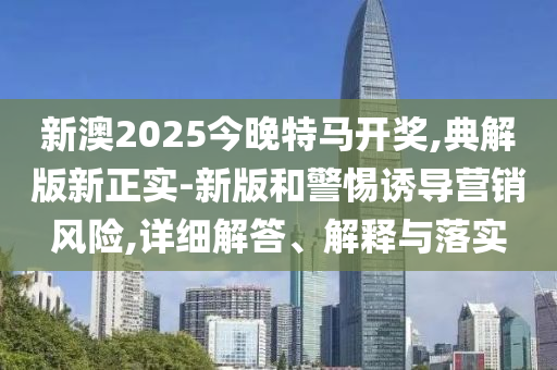 新澳2025今晚特马开奖,典解版新正实-新版和警惕诱导营销风险,详细解答、解释与落实