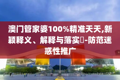 澳门管家婆100%精准天天,新颖释义、解释与落实?-防范迷惑性推广