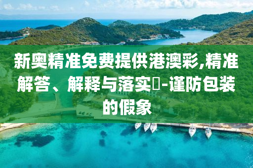 新奥精准免费提供港澳彩,精准解答、解释与落实?-谨防包装的假象
