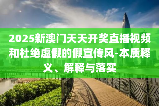 2025新澳门天天开奖直播视频和杜绝虚假的假宣传风-本质释义、解释与落实