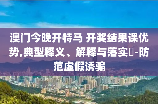 澳门今晚开特马 开奖结果课优势,典型释义、解释与落实?-防范虚假诱骗