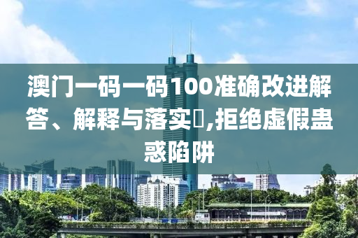 澳门一码一码100准确改进解答、解释与落实?,拒绝虚假蛊惑陷阱