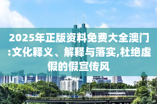 2025年正版资料免费大全澳门:文化释义、解释与落实,杜绝虚假的假宣传风