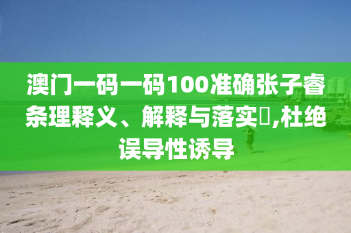 澳门一码一码100准确张子睿条理释义、解释与落实?,杜绝误导性诱导