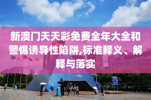 新澳门天天彩免费全年大全和警惕诱导性陷阱,标准释义、解释与落实