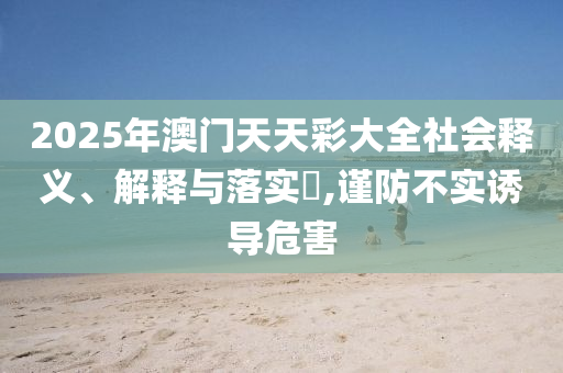 2025年澳门天天彩大全社会释义、解释与落实?,谨防不实诱导危害